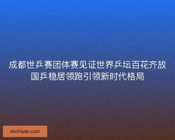 成都世乒赛团体赛见证世界乒坛百花齐放国乒稳居领跑引领新时代格局