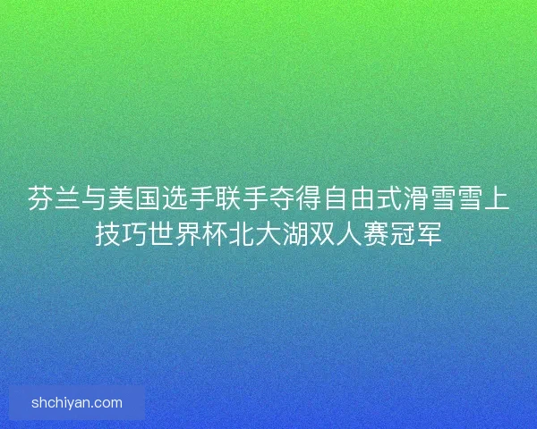 芬兰与美国选手联手夺得自由式滑雪雪上技巧世界杯北大湖双人赛冠军 芬兰与美国选手联手夺得自由式滑雪雪上技巧世界杯北大湖双人赛冠军