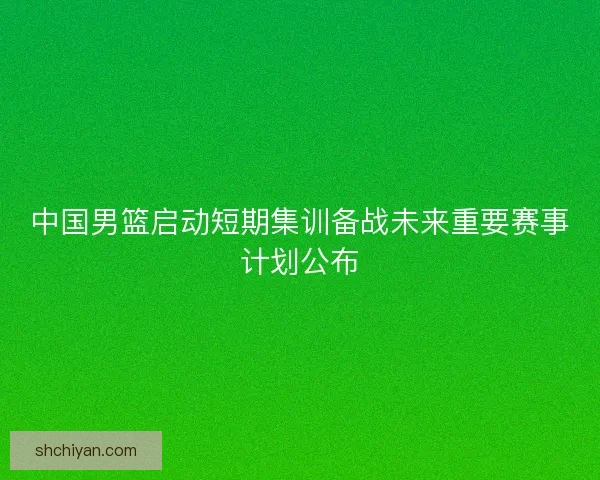 中国男篮启动短期集训备战未来重要赛事计划公布 中国男篮启动短期集训备战未来重要赛事计划公布