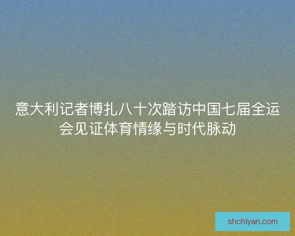 意大利记者博扎八十次踏访中国七届全运会见证体育情缘与时代脉动