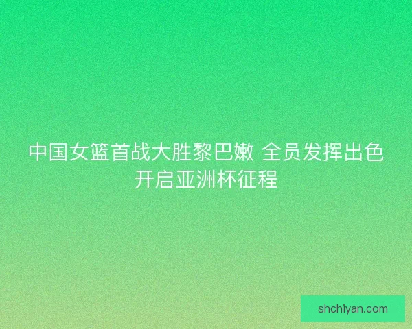 中国女篮首战大胜黎巴嫩 全员发挥出色开启亚洲杯征程
