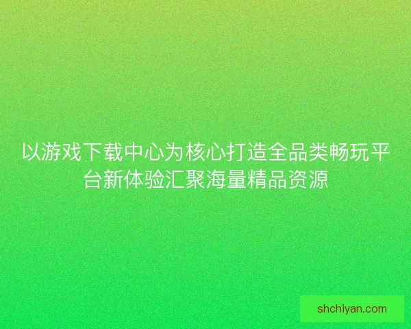 以游戏下载中心为核心打造全品类畅玩平台新体验汇聚海量精品资源 以游戏下载中心为核心打造全品类畅玩平台新体验汇聚海量精品资源