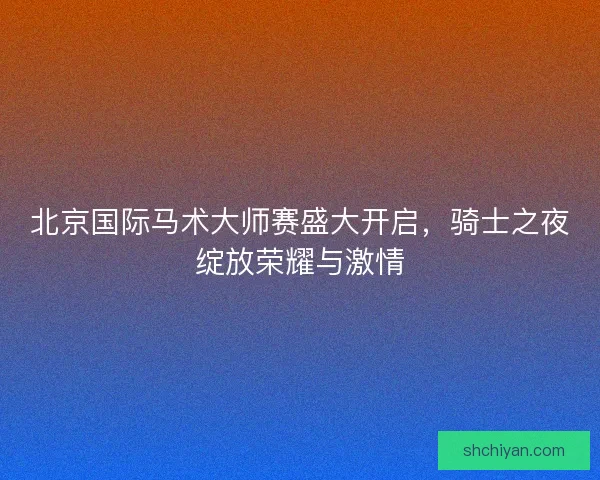 北京国际马术大师赛盛大开启,骑士之夜绽放荣耀与激情 北京国际马术大师赛盛大开启,骑士之夜绽放荣耀与激情