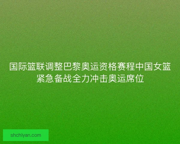 国际篮联调整巴黎奥运资格赛程中国女篮紧急备战全力冲击奥运席位