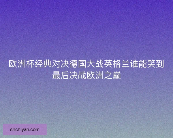 欧洲杯经典对决德国大战英格兰谁能笑到最后决战欧洲之巅 欧洲杯经典对决德国大战英格兰谁能笑到最后决战欧洲之巅