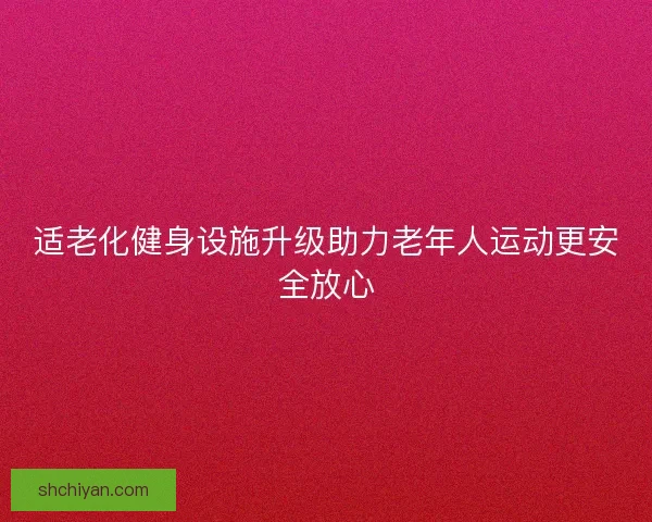 适老化健身设施升级助力老年人运动更安全放心