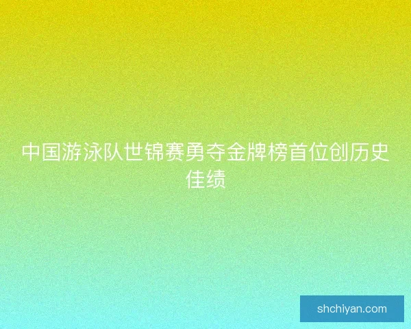 中国游泳队世锦赛勇夺金牌榜首位创历史佳绩 中国游泳队世锦赛勇夺金牌榜首位创历史佳绩