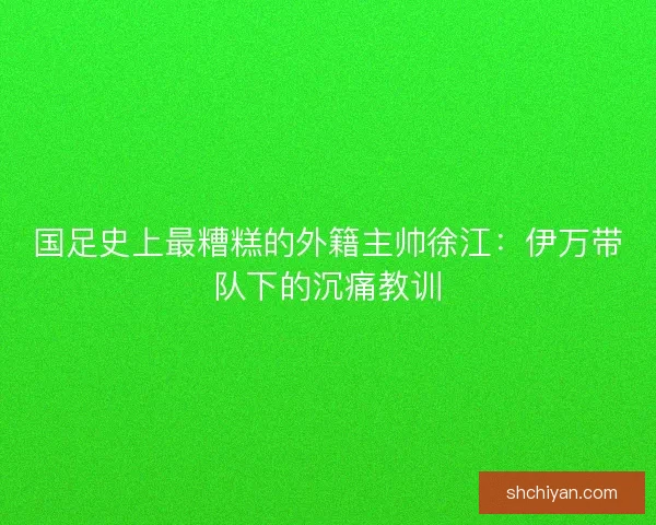 国足史上最糟糕的外籍主帅徐江：伊万带队下的沉痛教训