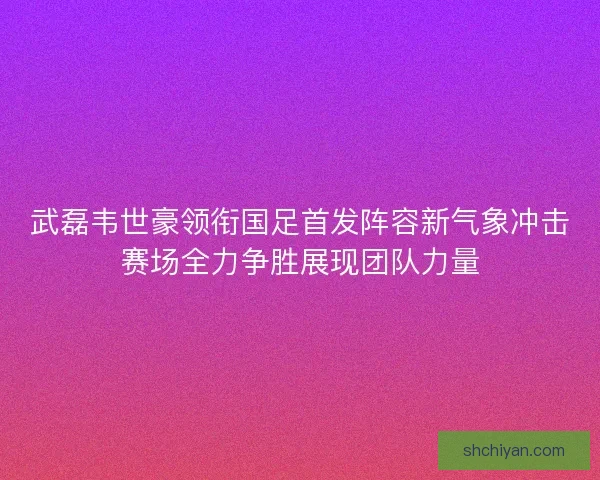武磊韦世豪领衔国足首发阵容新气象冲击赛场全力争胜展现团队力量