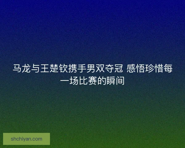 马龙与王楚钦携手男双夺冠 感悟珍惜每一场比赛的瞬间 马龙与王楚钦携手男双夺冠 感悟珍惜每一场比赛的瞬间