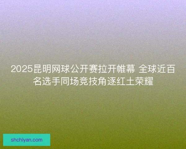2025昆明网球公开赛拉开帷幕 全球近百名选手同场竞技角逐红土荣耀
