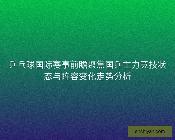 乒乓球国际赛事前瞻聚焦国乒主力竞技状态与阵容变化走势分析 乒乓球国际赛事前瞻聚焦国乒主力竞技状态与阵容变化走势分析