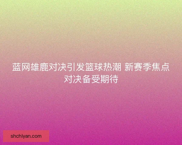 蓝网雄鹿对决引发篮球热潮 新赛季焦点对决备受期待