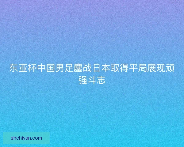 东亚杯中国男足鏖战日本取得平局展现顽强斗志 东亚杯中国男足鏖战日本取得平局展现顽强斗志