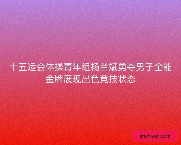 十五运会体操青年组杨兰斌勇夺男子全能金牌展现出色竞技状态