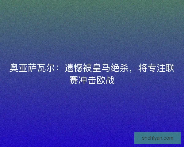 奥亚萨瓦尔：遗憾被皇马绝杀，将专注联赛冲击欧战