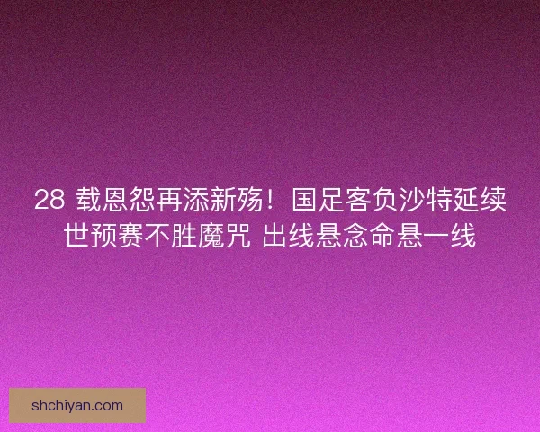 28 载恩怨再添新殇！国足客负沙特延续世预赛不胜魔咒 出线悬念命悬一线
