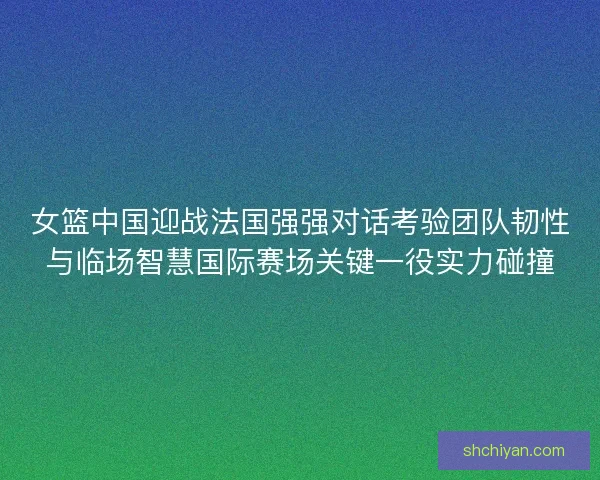 女篮中国迎战法国强强对话考验团队韧性与临场智慧国际赛场关键一役实力碰撞