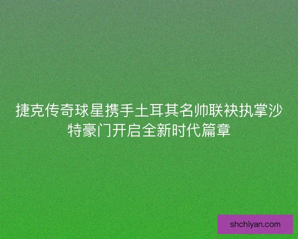 捷克传奇球星携手土耳其名帅联袂执掌沙特豪门开启全新时代篇章 捷克传奇球星携手土耳其名帅联袂执掌沙特豪门开启全新时代篇章