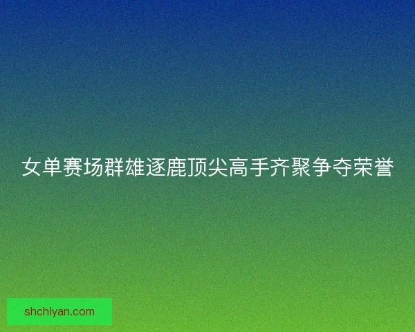 女单赛场群雄逐鹿顶尖高手齐聚争夺荣誉