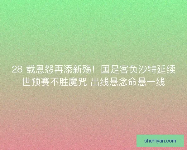 28 载恩怨再添新殇！国足客负沙特延续世预赛不胜魔咒 出线悬念命悬一线