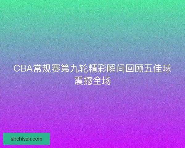 CBA常规赛第九轮精彩瞬间回顾五佳球震撼全场