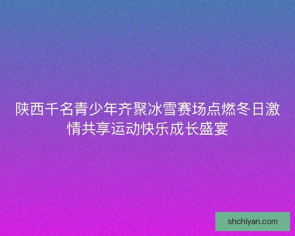 陕西千名青少年齐聚冰雪赛场点燃冬日激情共享运动快乐成长盛宴 陕西千名青少年齐聚冰雪赛场点燃冬日激情共享运动快乐成长盛宴