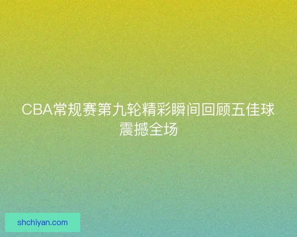 CBA常规赛第九轮精彩瞬间回顾五佳球震撼全场 CBA常规赛第九轮精彩瞬间回顾五佳球震撼全场