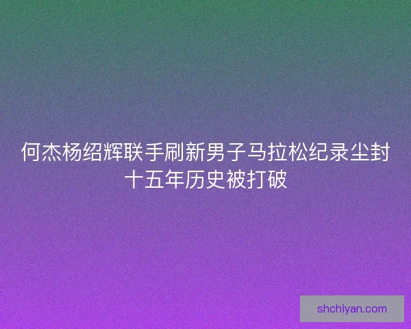 何杰杨绍辉联手刷新男子马拉松纪录尘封十五年历史被打破 何杰杨绍辉联手刷新男子马拉松纪录尘封十五年历史被打破